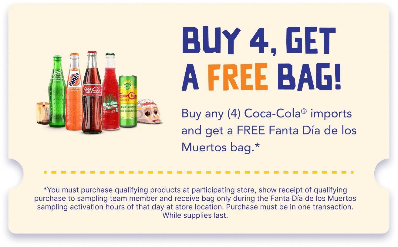 Buy 4, get a free bag! Buy four (4) imported Coca-Cola products and get a free Fanta Día de los Muertos bag. Terms: buy participating products at a participating store, show your receipt to the sampling team and pick up your bag only during that day’s Fanta Día de los Muertos activation. One transaction. While supplies last.